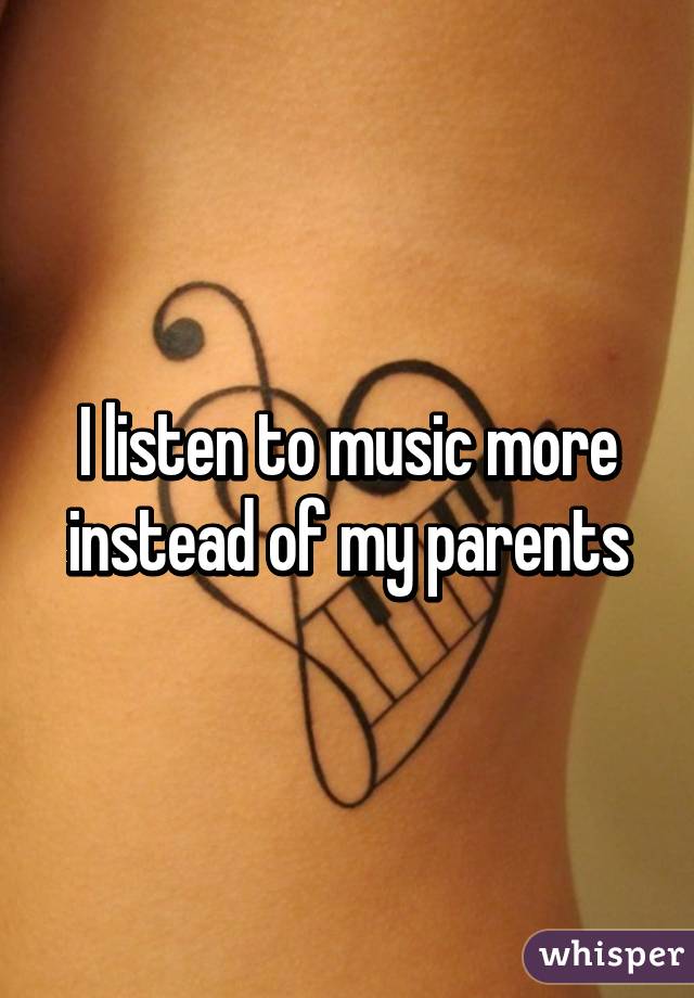 I listen to music more instead of my parents