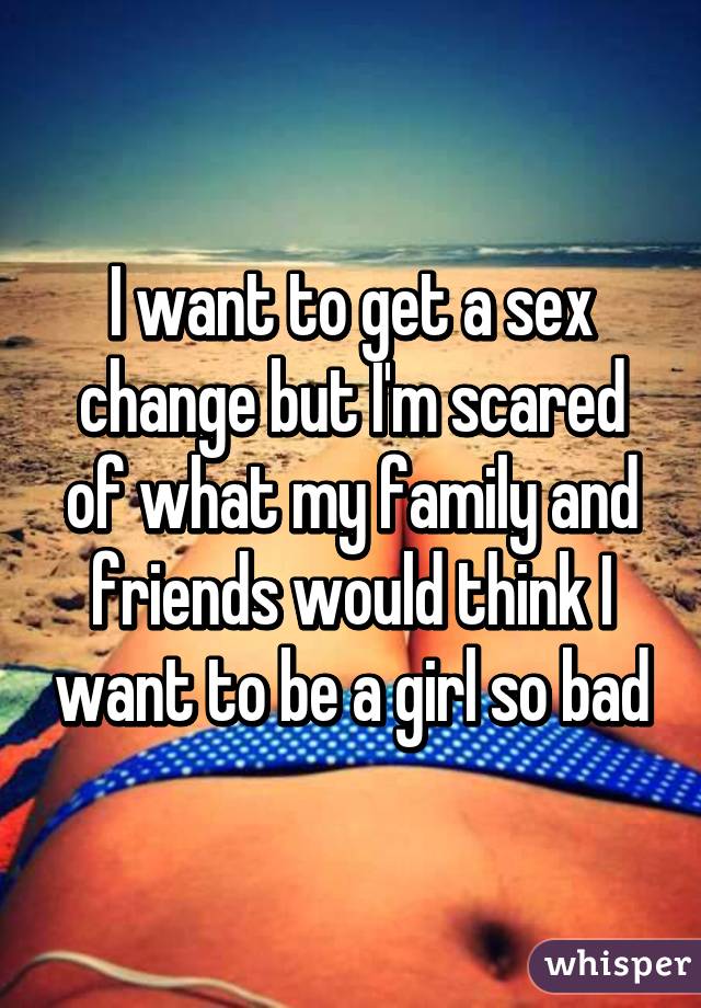 I want to get a sex change but I'm scared of what my family and friends would think I want to be a girl so bad