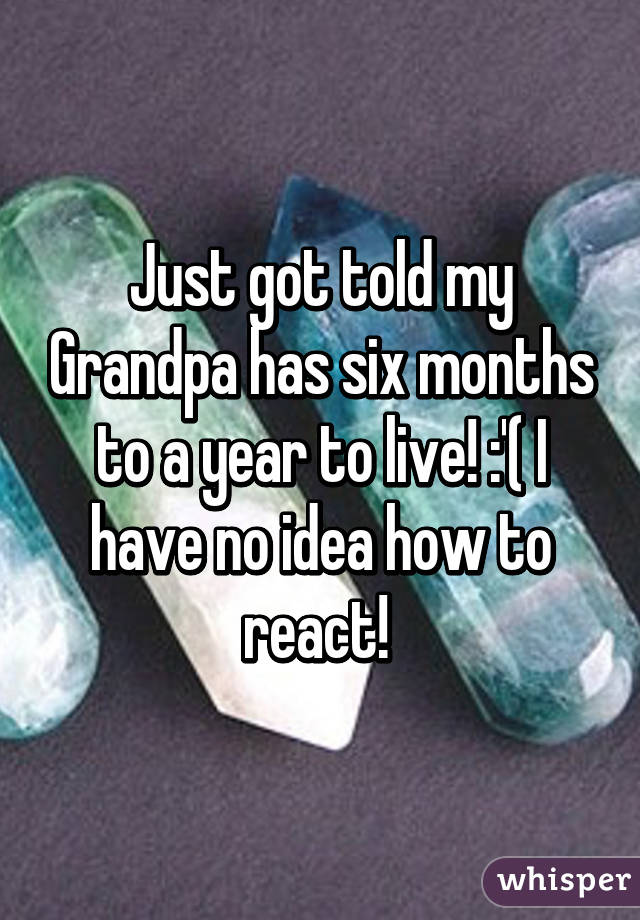 Just got told my Grandpa has six months to a year to live! :'( I have no idea how to react! 