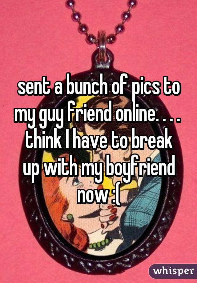 sent a bunch of pics to my guy friend online. . . . 
think I have to break up with my boyfriend now :(