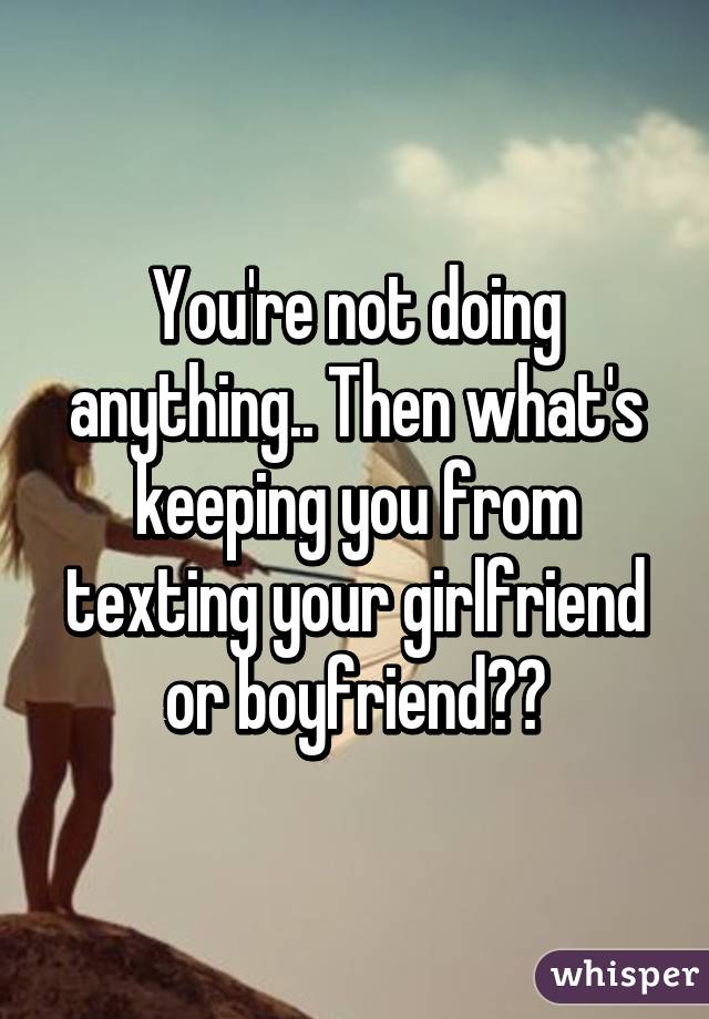 You're not doing anything.. Then what's keeping you from texting your girlfriend or boyfriend??