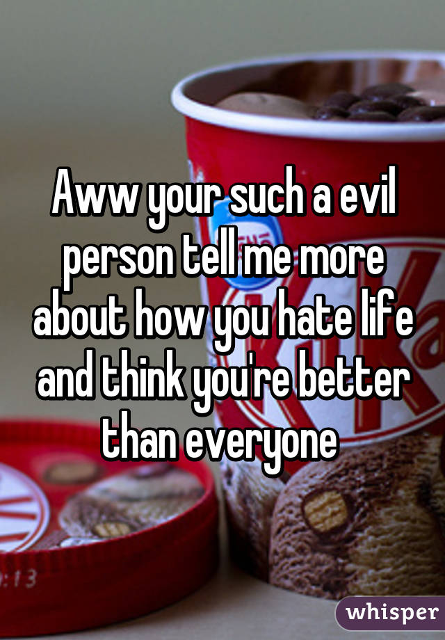 Aww your such a evil person tell me more about how you hate life and think you're better than everyone 