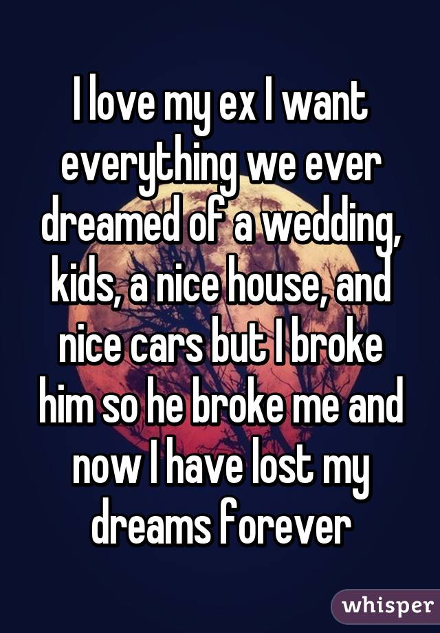 I love my ex I want everything we ever dreamed of a wedding, kids, a nice house, and nice cars but I broke him so he broke me and now I have lost my dreams forever