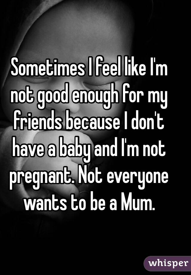 Sometimes I feel like I'm not good enough for my friends because I don't have a baby and I'm not pregnant. Not everyone wants to be a Mum. 