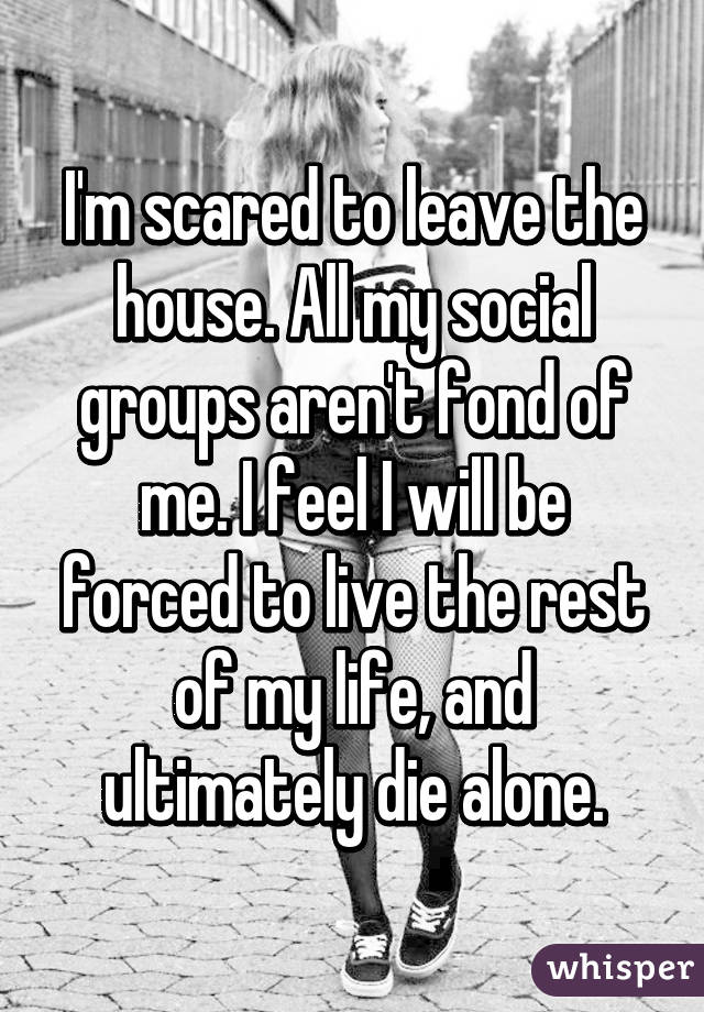 I'm scared to leave the house. All my social groups aren't fond of me. I feel I will be forced to live the rest of my life, and ultimately die alone.