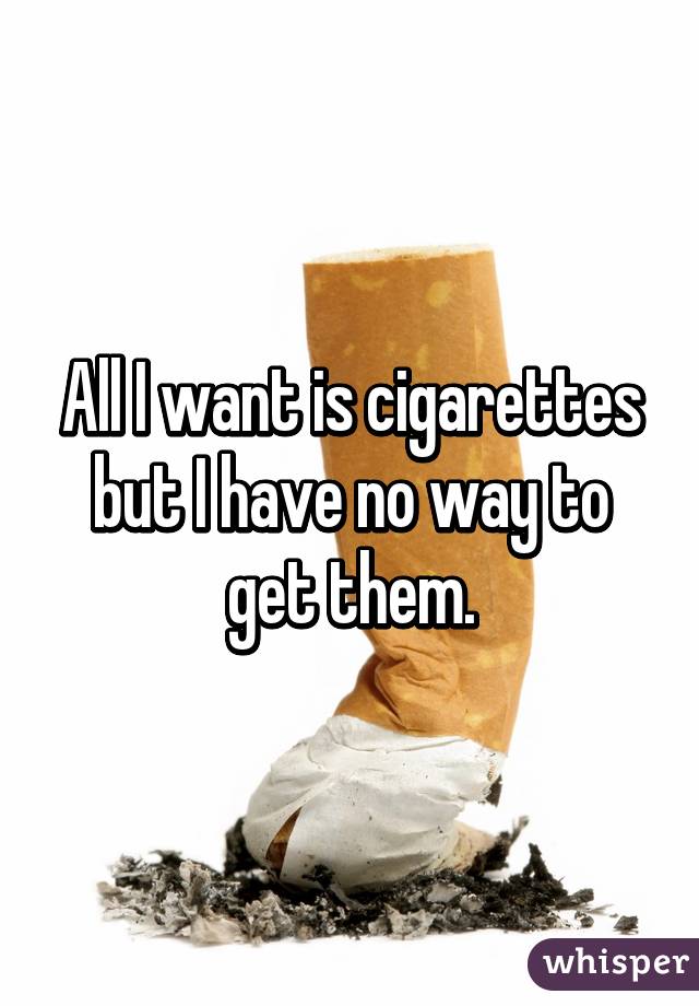 All I want is cigarettes but I have no way to get them.