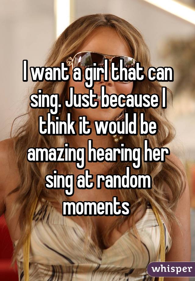 I want a girl that can sing. Just because I think it would be amazing hearing her sing at random moments 