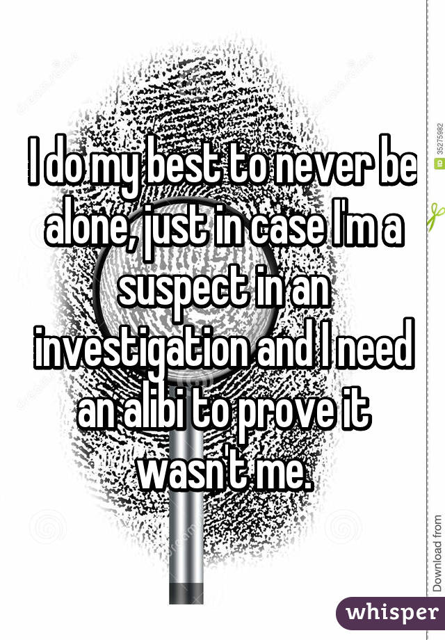 I do my best to never be alone, just in case I'm a suspect in an investigation and I need an alibi to prove it wasn't me.