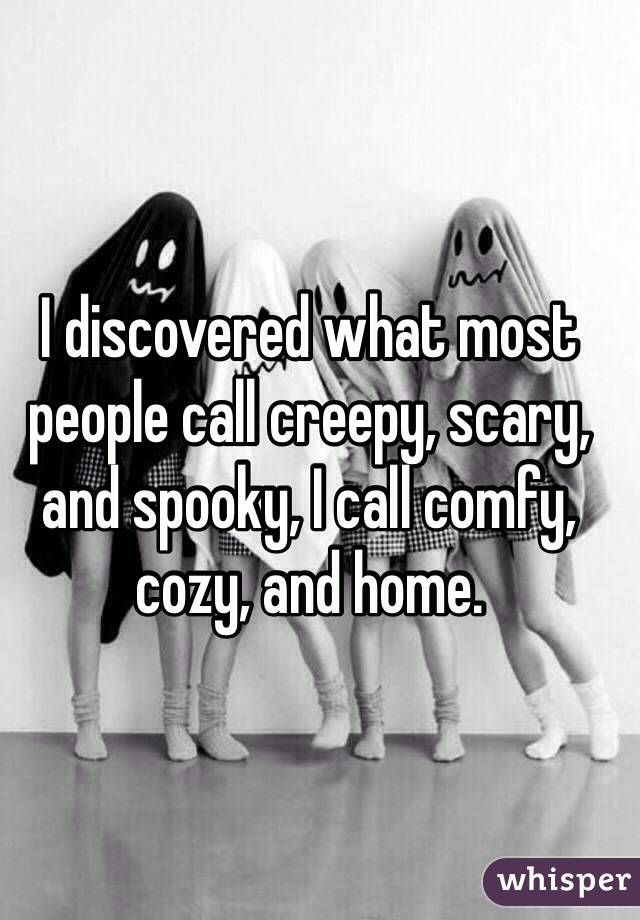 I discovered what most people call creepy, scary, and spooky, I call comfy, cozy, and home. 