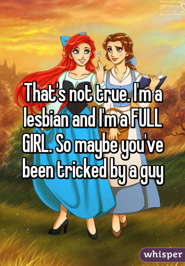 That's not true. I'm a lesbian and I'm a FULL GIRL. So maybe you've been tricked by a guy