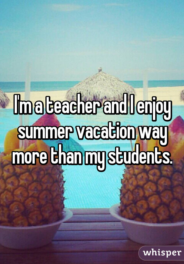 I'm a teacher and I enjoy summer vacation way more than my students.