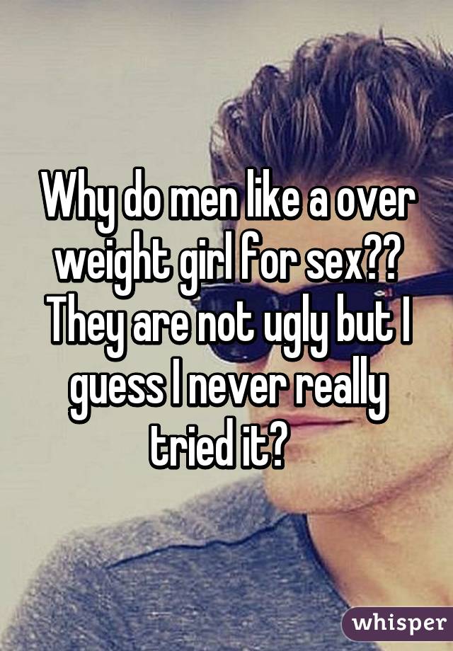 Why do men like a over weight girl for sex?? They are not ugly but I guess I never really tried it?  