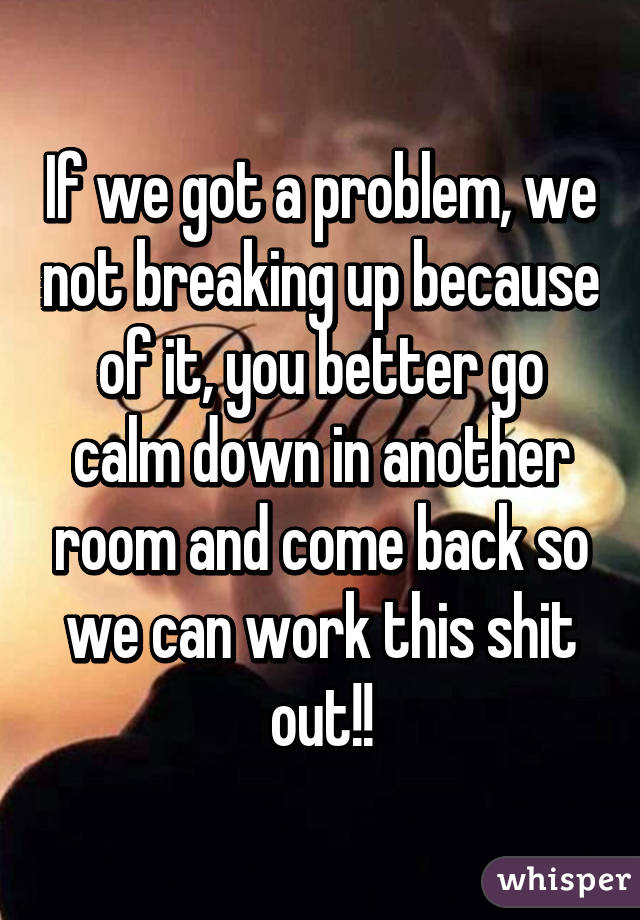 If we got a problem, we not breaking up because of it, you better go calm down in another room and come back so we can work this shit out!!