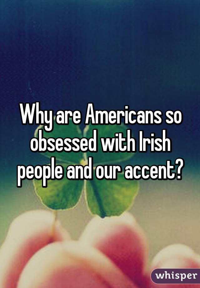 Why are Americans so obsessed with Irish people and our accent?