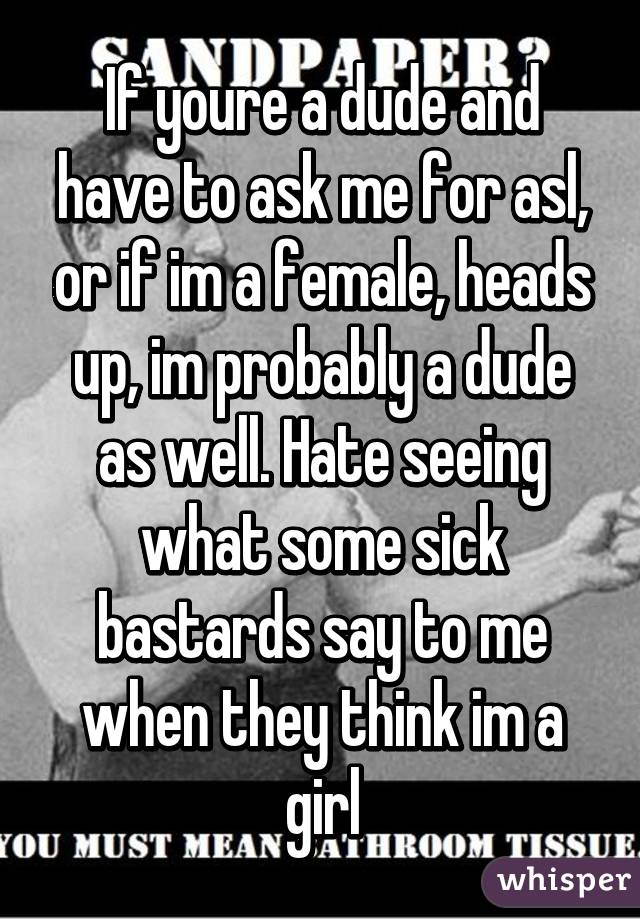 If youre a dude and have to ask me for asl, or if im a female, heads up, im probably a dude as well. Hate seeing what some sick bastards say to me when they think im a girl