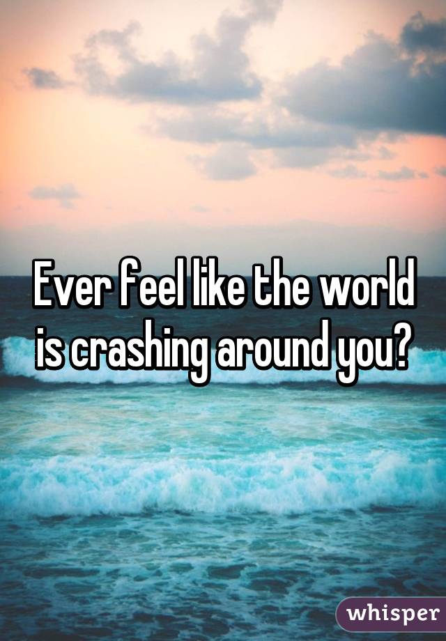 Ever feel like the world is crashing around you?