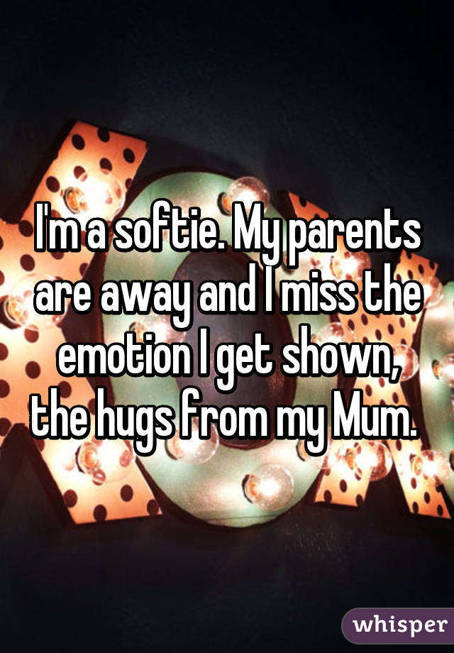 I'm a softie. My parents are away and I miss the emotion I get shown, the hugs from my Mum. 