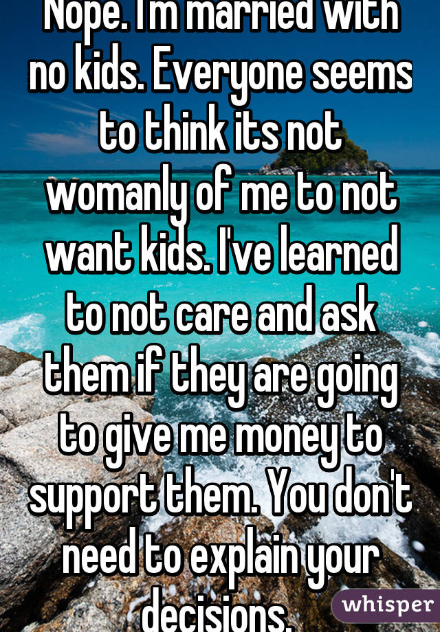 Nope. I'm married with no kids. Everyone seems to think its not womanly of me to not want kids. I've learned to not care and ask them if they are going to give me money to support them. You don't need to explain your decisions. 