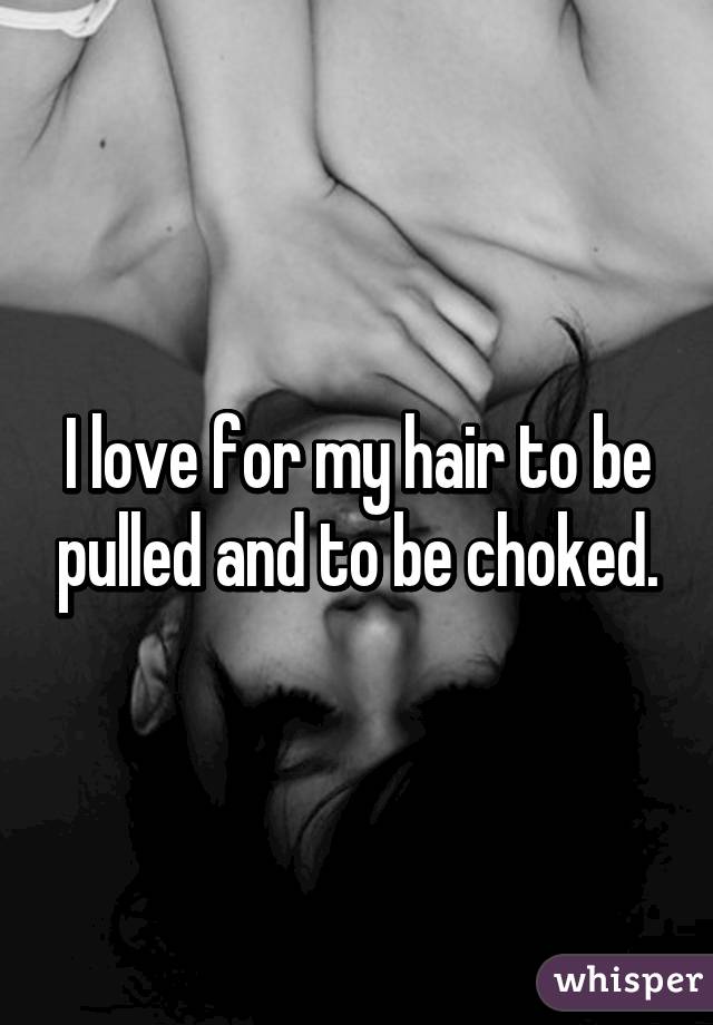 I love for my hair to be pulled and to be choked.