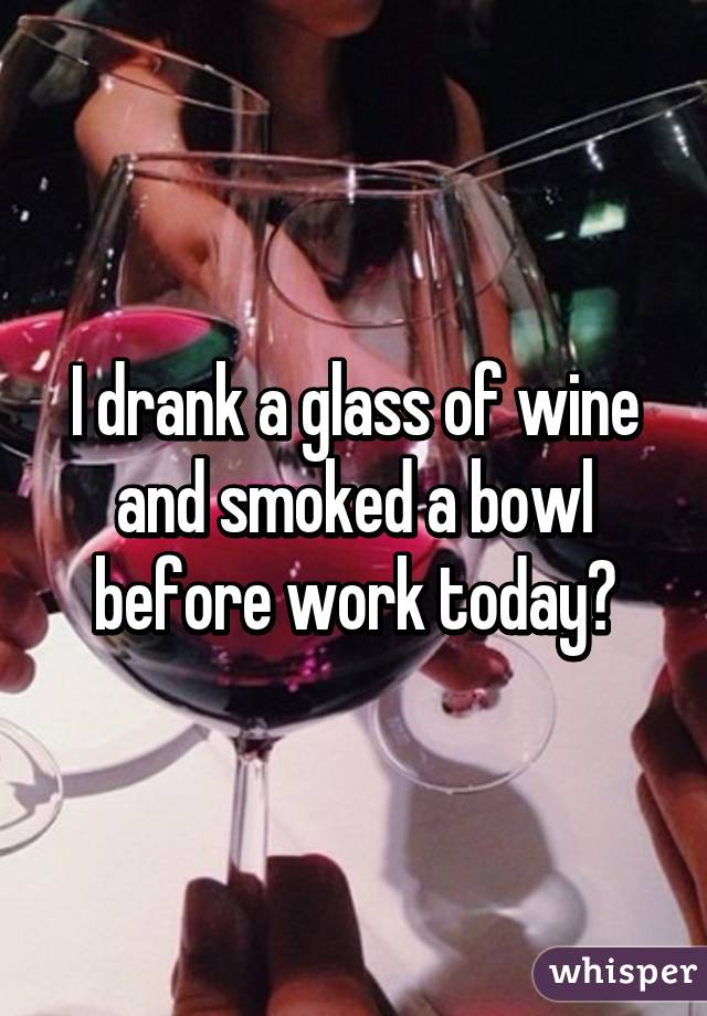 I drank a glass of wine and smoked a bowl before work today🙈