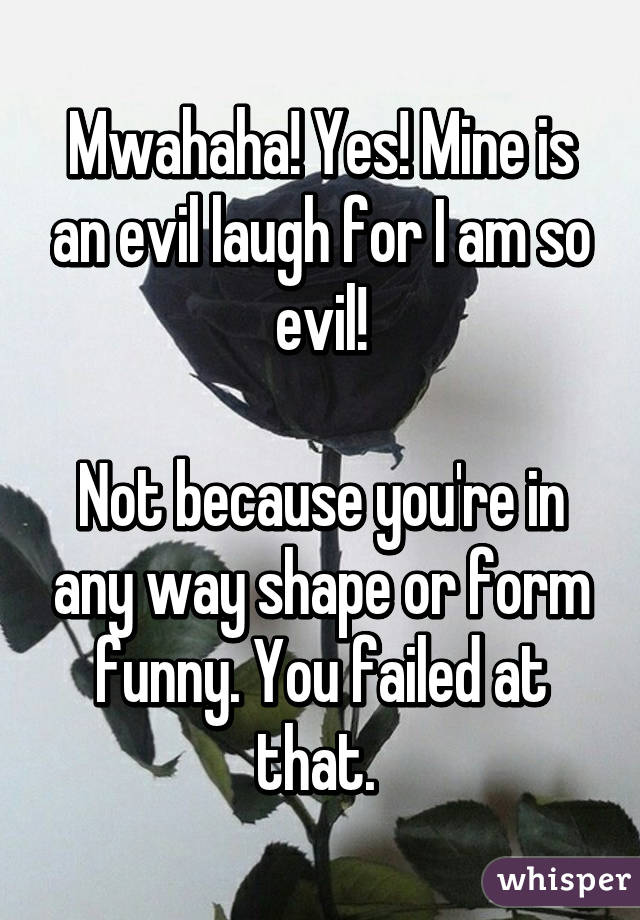 Mwahaha! Yes! Mine is an evil laugh for I am so evil!

Not because you're in any way shape or form funny. You failed at that. 