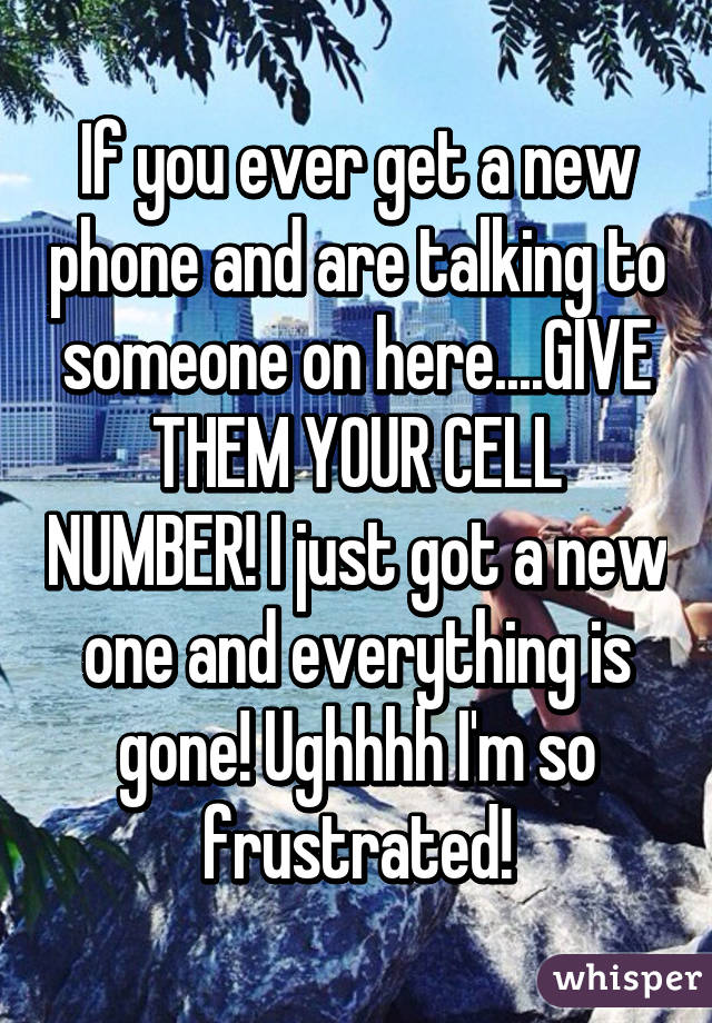 If you ever get a new phone and are talking to someone on here....GIVE THEM YOUR CELL NUMBER! I just got a new one and everything is gone! Ughhhh I'm so frustrated!