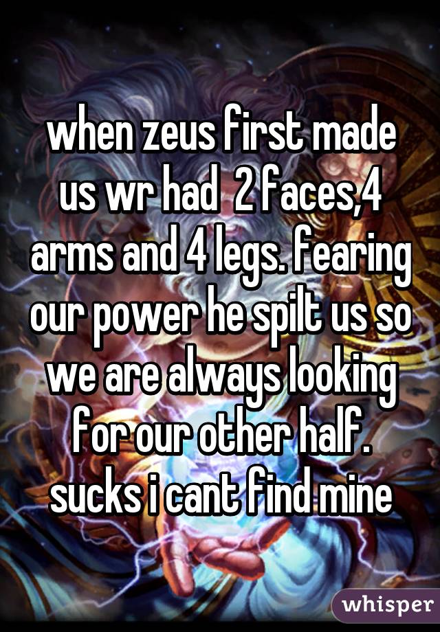 when zeus first made us wr had  2 faces,4 arms and 4 legs. fearing our power he spilt us so we are always looking for our other half.
sucks i cant find mine