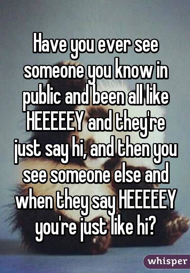 Have you ever see someone you know in public and been all like HEEEEEY and they're just say hi, and then you see someone else and when they say HEEEEEY you're just like hi?