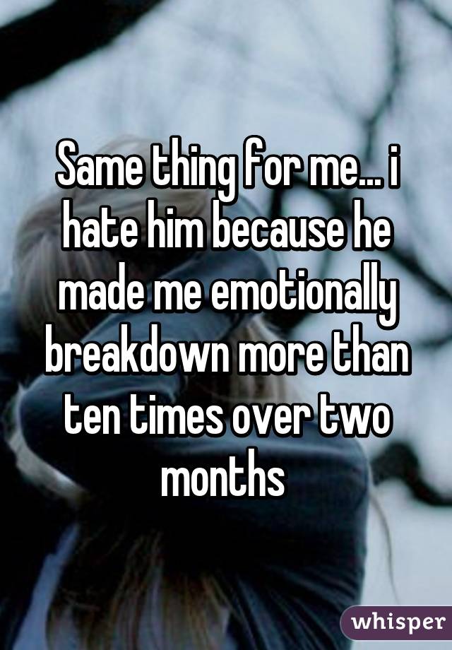 Same thing for me... i hate him because he made me emotionally breakdown more than ten times over two months 