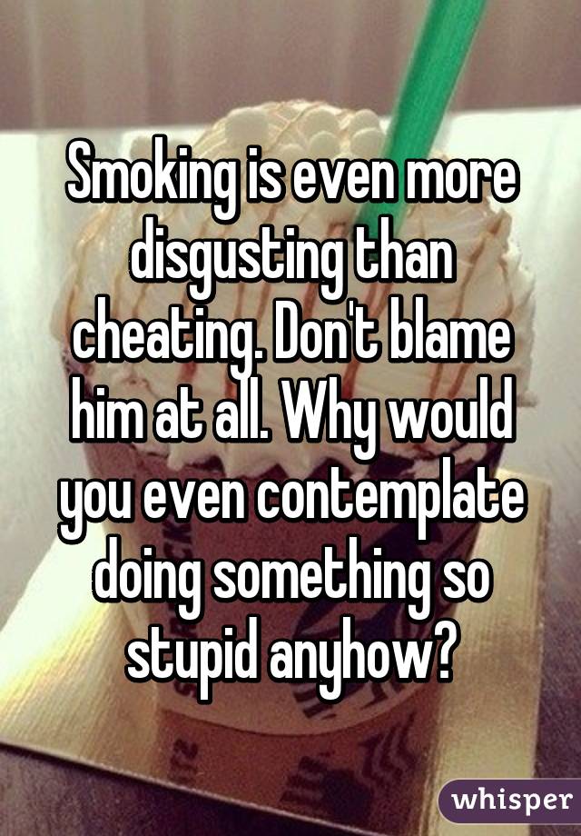 Smoking is even more disgusting than cheating. Don't blame him at all. Why would you even contemplate doing something so stupid anyhow?