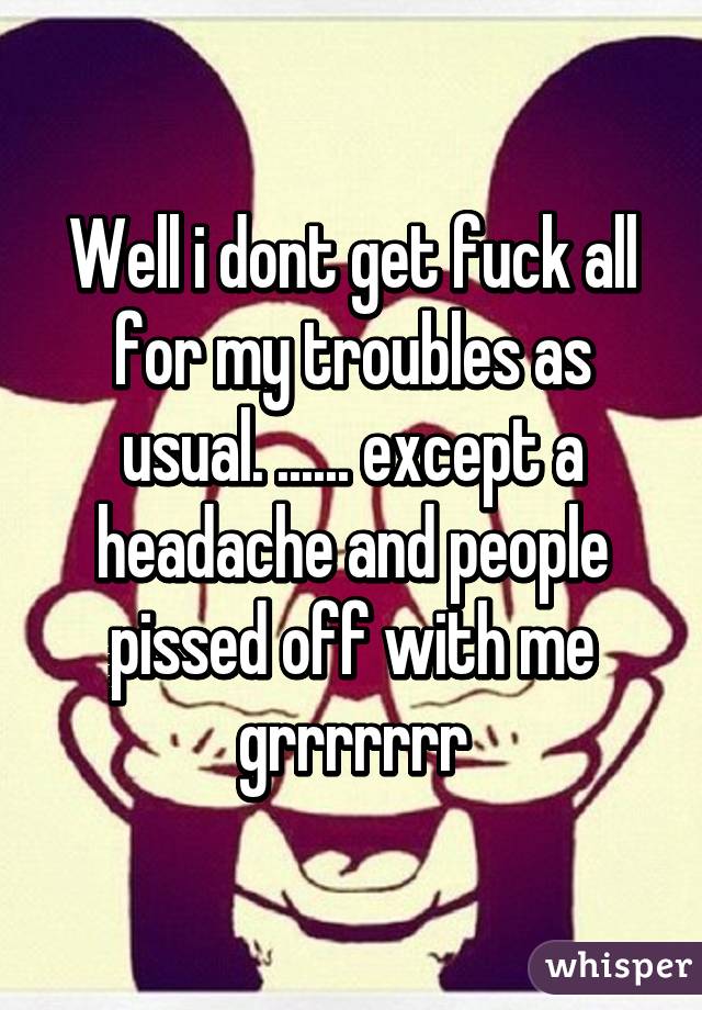 Well i dont get fuck all for my troubles as usual. ...... except a headache and people pissed off with me grrrrrrr