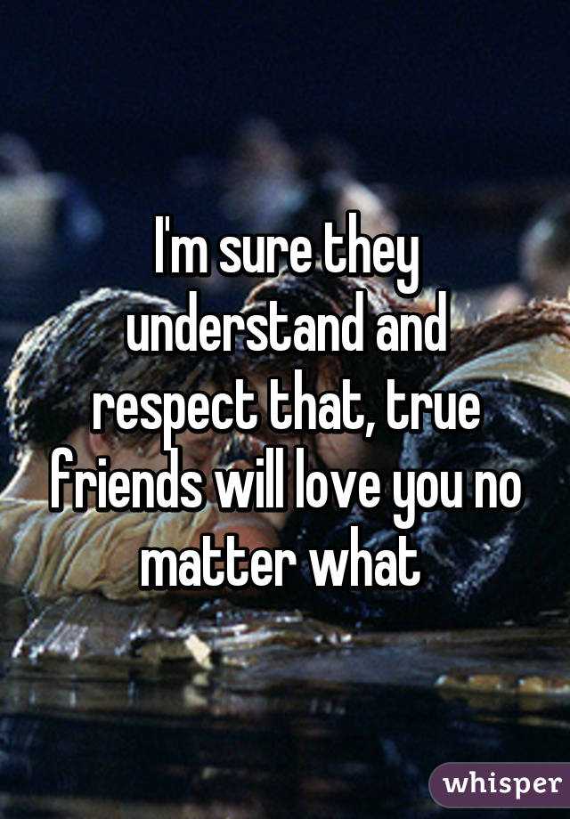 I'm sure they understand and respect that, true friends will love you no matter what 