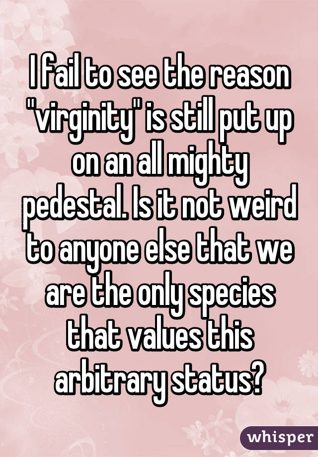 I fail to see the reason "virginity" is still put up on an all mighty pedestal. Is it not weird to anyone else that we are the only species that values this arbitrary status?