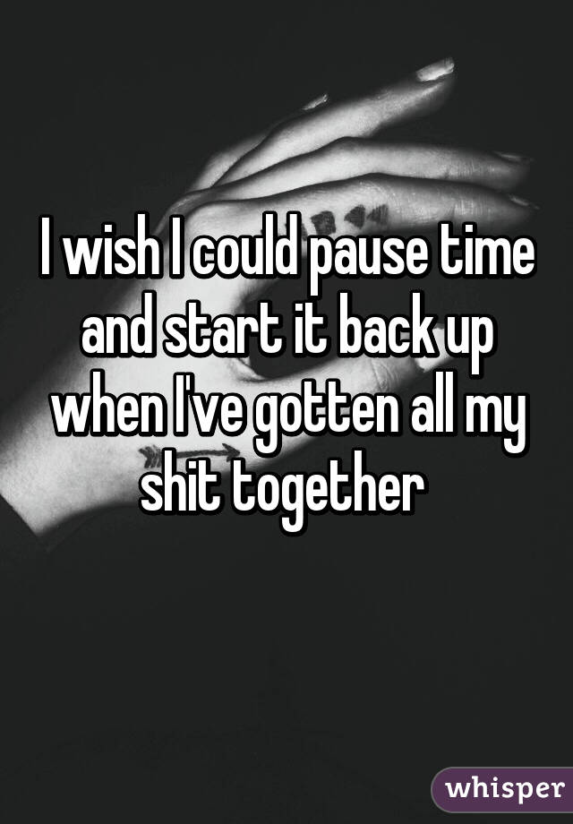 I wish I could pause time and start it back up when I've gotten all my shit together 
