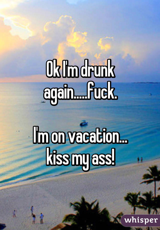 Ok I'm drunk again.....fuck.

 I'm on vacation... 
kiss my ass!