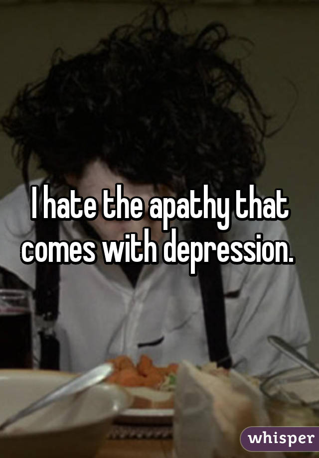 I hate the apathy that comes with depression. 