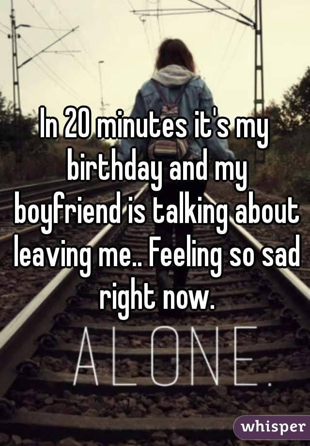 In 20 minutes it's my birthday and my boyfriend is talking about leaving me.. Feeling so sad right now.