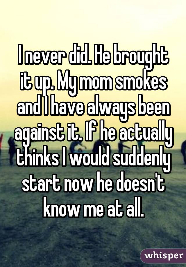 I never did. He brought it up. My mom smokes and I have always been against it. If he actually thinks I would suddenly start now he doesn't know me at all.