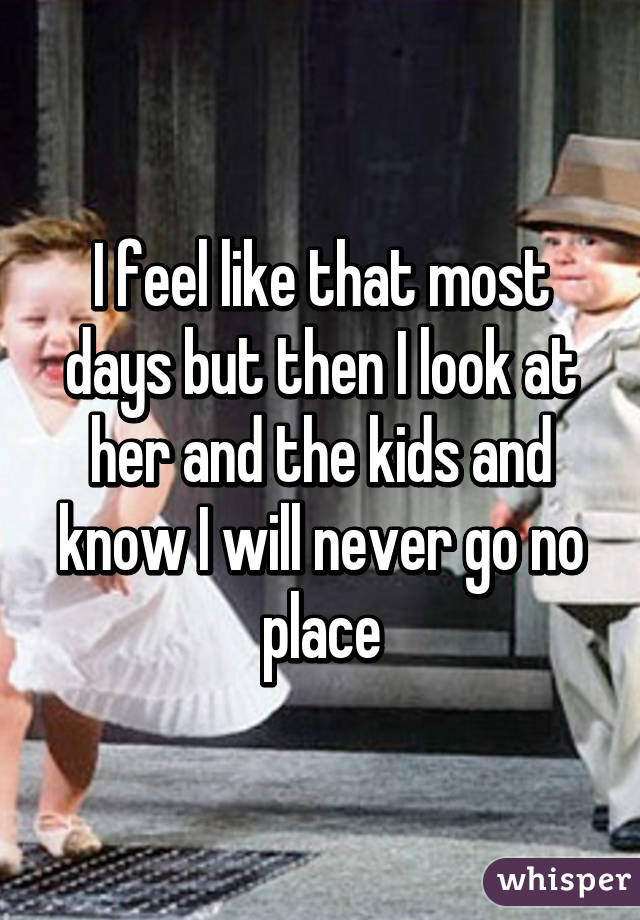 I feel like that most days but then I look at her and the kids and know I will never go no place