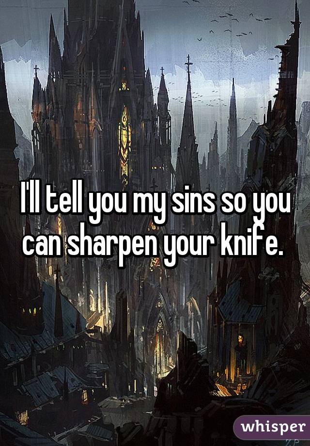 I'll tell you my sins so you can sharpen your knife. 