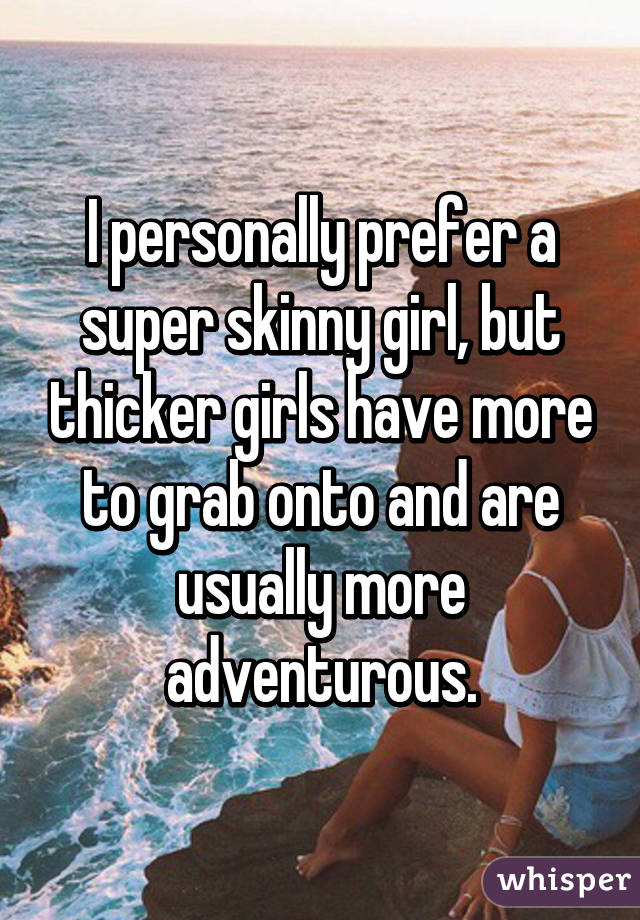 I personally prefer a super skinny girl, but thicker girls have more to grab onto and are usually more adventurous.