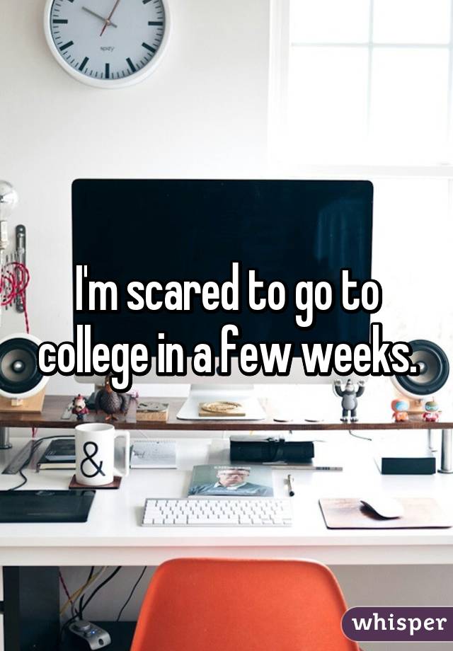 I'm scared to go to college in a few weeks.