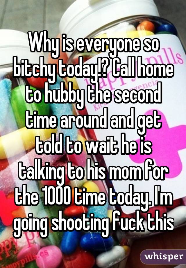 Why is everyone so bitchy today!? Call home to hubby the second time around and get told to wait he is talking to his mom for the 1000 time today. I'm going shooting fuck this