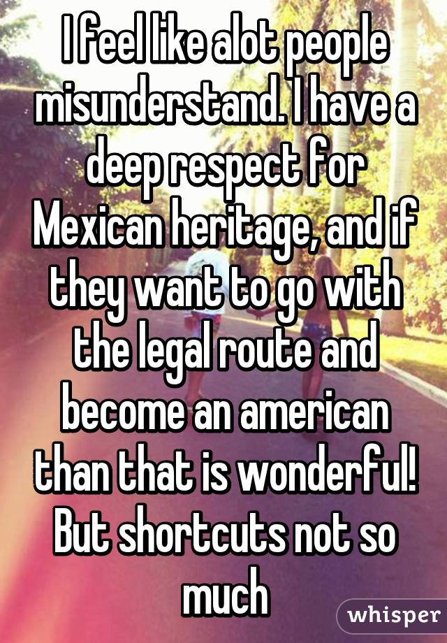 I feel like alot people misunderstand. I have a deep respect for Mexican heritage, and if they want to go with the legal route and become an american than that is wonderful! But shortcuts not so much