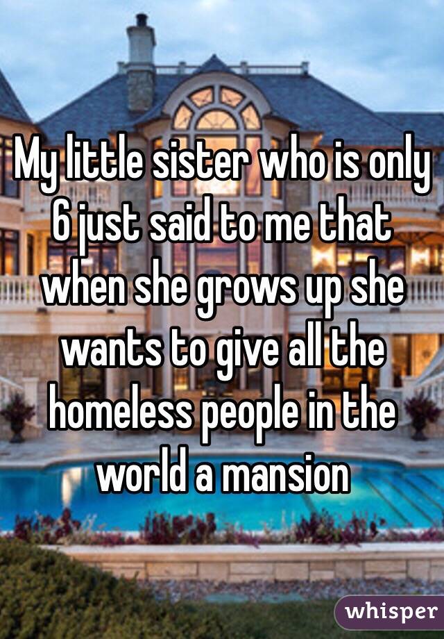 My little sister who is only 6 just said to me that when she grows up she wants to give all the homeless people in the world a mansion 