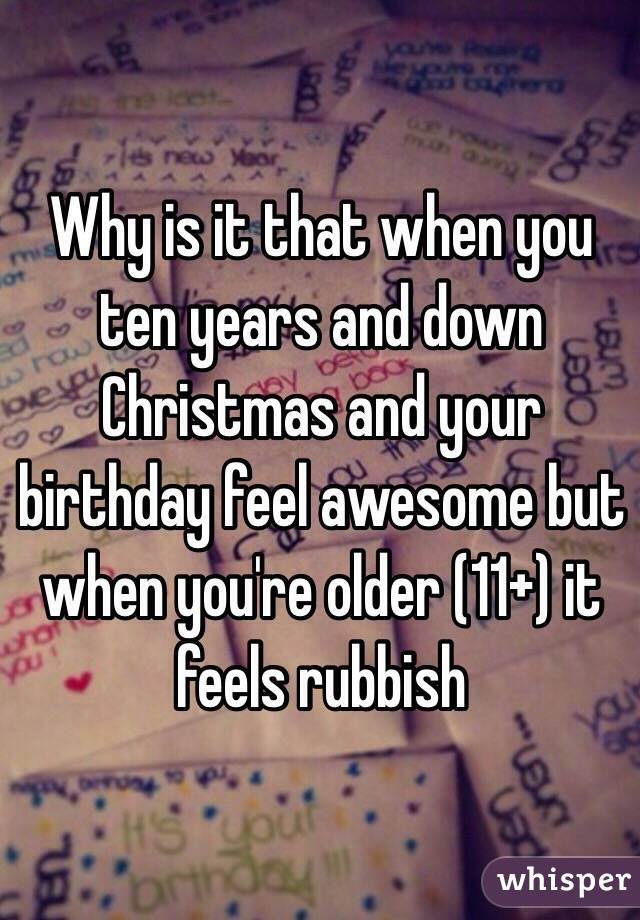 Why is it that when you ten years and down Christmas and your birthday feel awesome but when you're older (11+) it feels rubbish