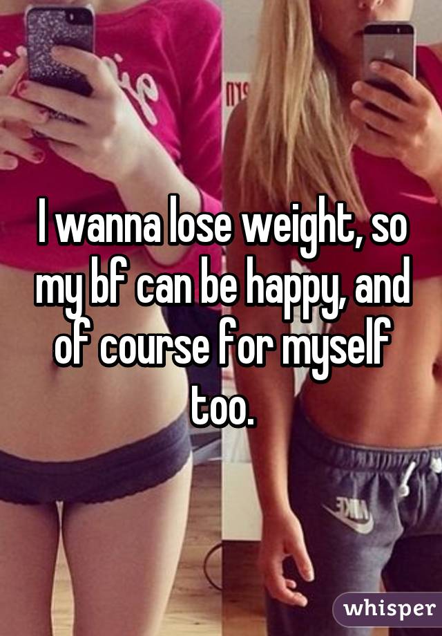 I wanna lose weight, so my bf can be happy, and of course for myself too.