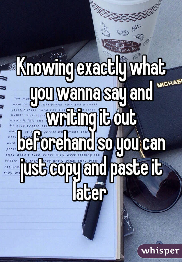 Knowing exactly what you wanna say and writing it out beforehand so you can just copy and paste it later 