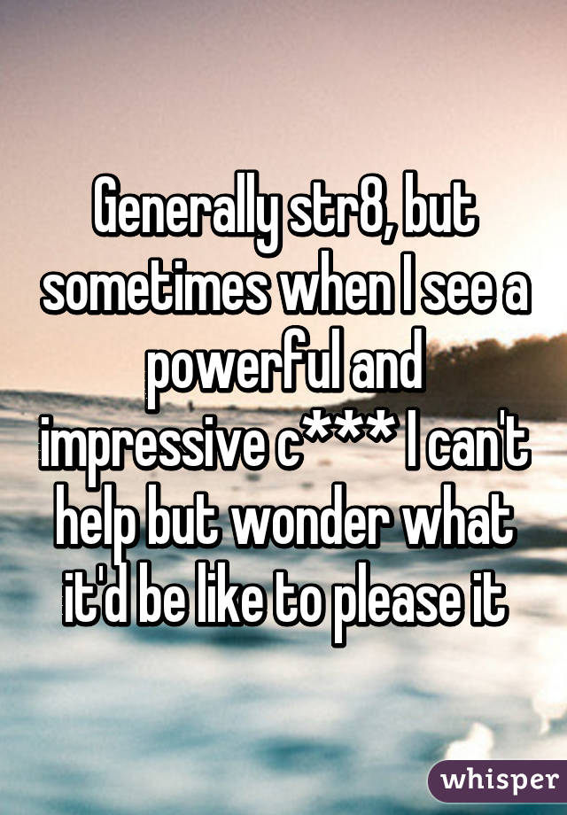 Generally str8, but sometimes when I see a powerful and impressive c*** I can't help but wonder what it'd be like to please it