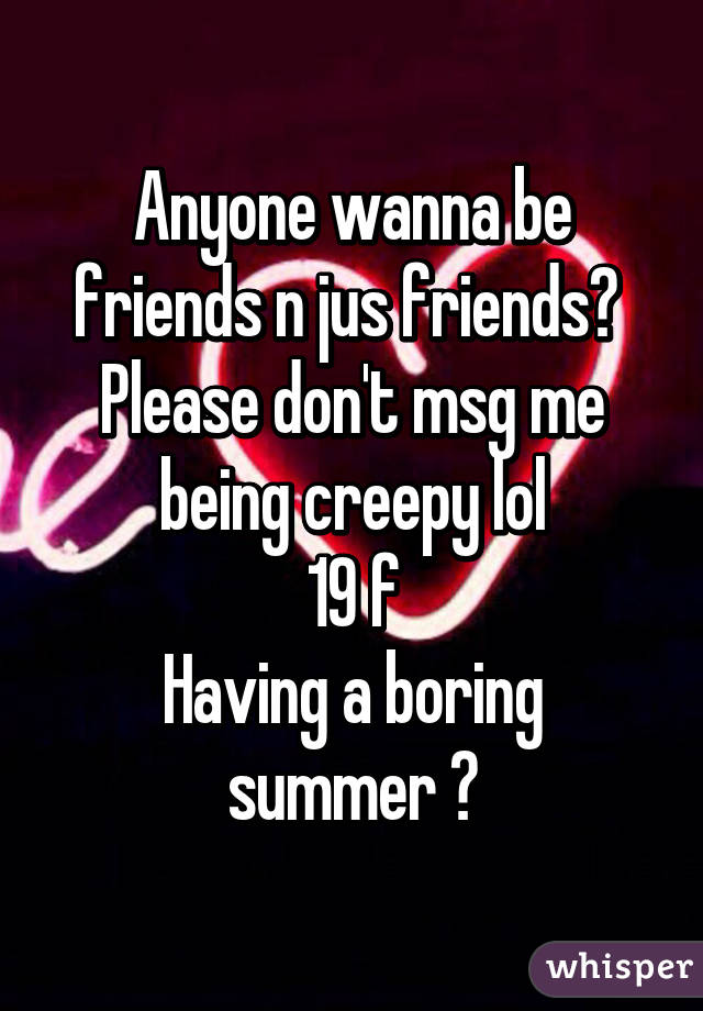 Anyone wanna be friends n jus friends? 
Please don't msg me being creepy lol
19 f
Having a boring summer 😒